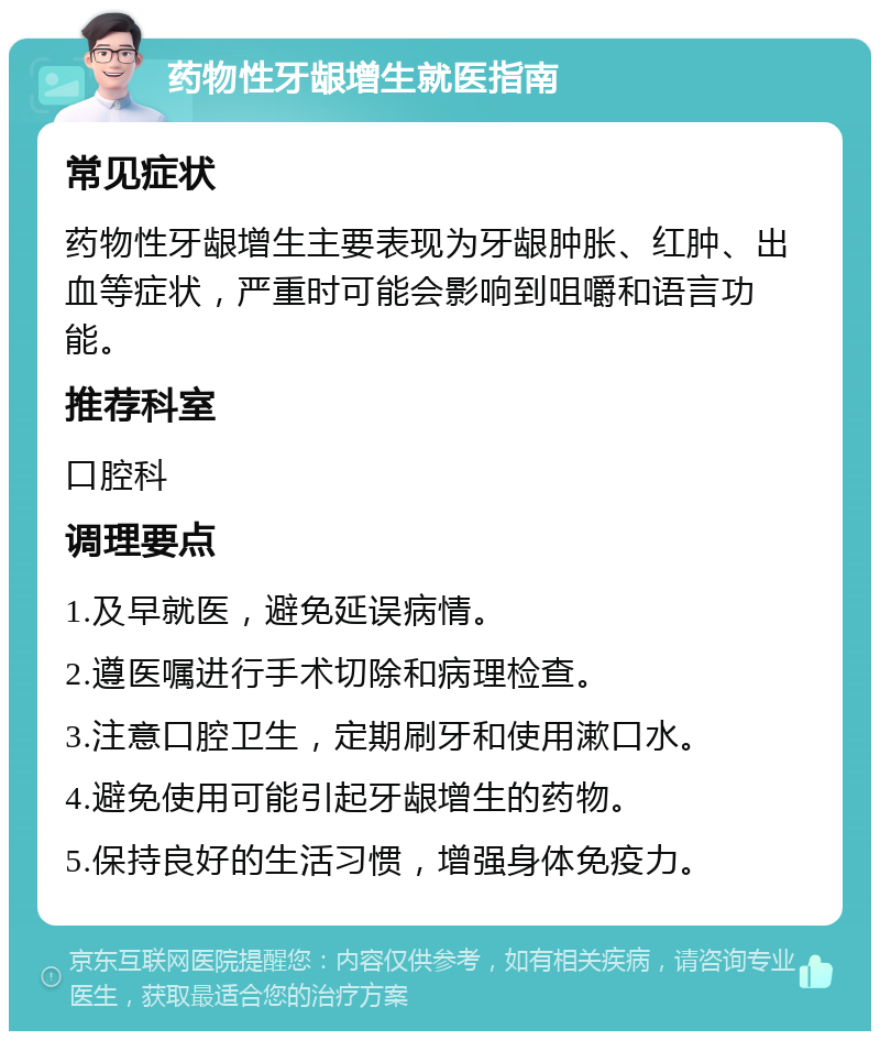 药物性牙龈增生就医指南 常见症状 药物性牙龈增生主要表现为牙龈肿胀、红肿、出血等症状，严重时可能会影响到咀嚼和语言功能。 推荐科室 口腔科 调理要点 1.及早就医，避免延误病情。 2.遵医嘱进行手术切除和病理检查。 3.注意口腔卫生，定期刷牙和使用漱口水。 4.避免使用可能引起牙龈增生的药物。 5.保持良好的生活习惯，增强身体免疫力。