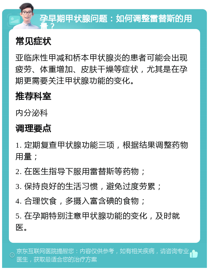 孕早期甲状腺问题：如何调整雷替斯的用量？ 常见症状 亚临床性甲减和桥本甲状腺炎的患者可能会出现疲劳、体重增加、皮肤干燥等症状，尤其是在孕期更需要关注甲状腺功能的变化。 推荐科室 内分泌科 调理要点 1. 定期复查甲状腺功能三项，根据结果调整药物用量； 2. 在医生指导下服用雷替斯等药物； 3. 保持良好的生活习惯，避免过度劳累； 4. 合理饮食，多摄入富含碘的食物； 5. 在孕期特别注意甲状腺功能的变化，及时就医。