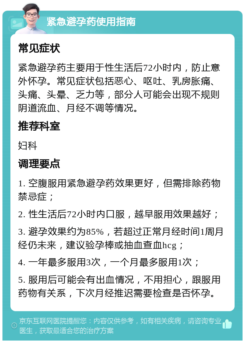 紧急避孕药使用指南 常见症状 紧急避孕药主要用于性生活后72小时内，防止意外怀孕。常见症状包括恶心、呕吐、乳房胀痛、头痛、头晕、乏力等，部分人可能会出现不规则阴道流血、月经不调等情况。 推荐科室 妇科 调理要点 1. 空腹服用紧急避孕药效果更好，但需排除药物禁忌症； 2. 性生活后72小时内口服，越早服用效果越好； 3. 避孕效果约为85%，若超过正常月经时间1周月经仍未来，建议验孕棒或抽血查血hcg； 4. 一年最多服用3次，一个月最多服用1次； 5. 服用后可能会有出血情况，不用担心，跟服用药物有关系，下次月经推迟需要检查是否怀孕。