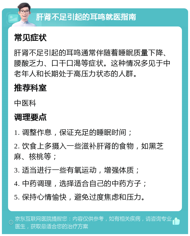 肝肾不足引起的耳鸣就医指南 常见症状 肝肾不足引起的耳鸣通常伴随着睡眠质量下降、腰酸乏力、口干口渴等症状。这种情况多见于中老年人和长期处于高压力状态的人群。 推荐科室 中医科 调理要点 1. 调整作息，保证充足的睡眠时间； 2. 饮食上多摄入一些滋补肝肾的食物，如黑芝麻、核桃等； 3. 适当进行一些有氧运动，增强体质； 4. 中药调理，选择适合自己的中药方子； 5. 保持心情愉快，避免过度焦虑和压力。