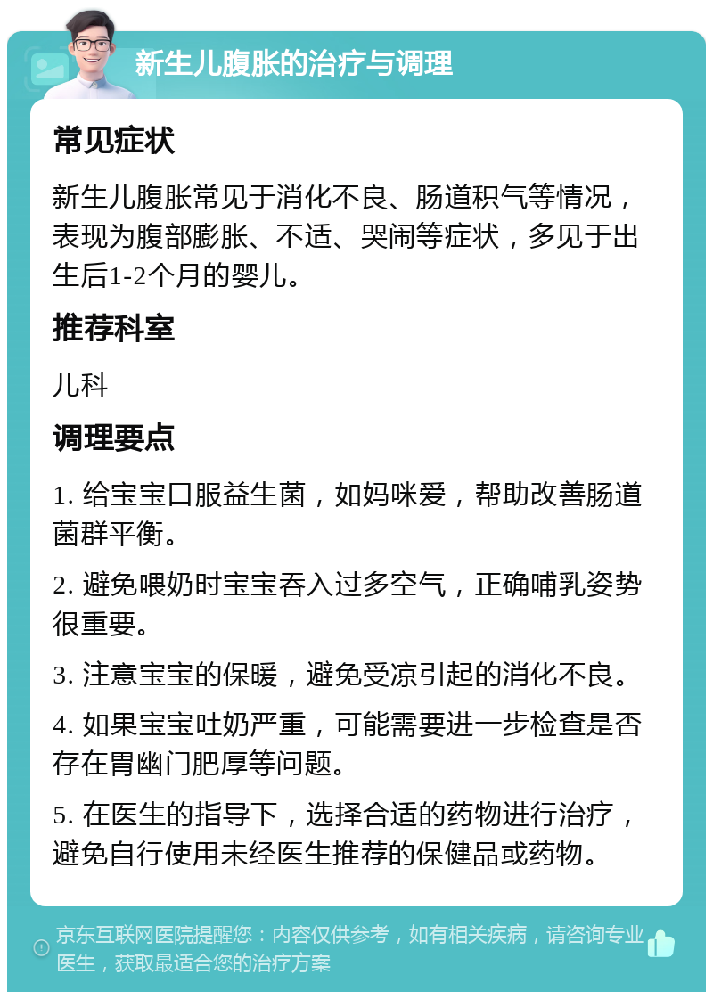 新生儿腹胀的治疗与调理 常见症状 新生儿腹胀常见于消化不良、肠道积气等情况，表现为腹部膨胀、不适、哭闹等症状，多见于出生后1-2个月的婴儿。 推荐科室 儿科 调理要点 1. 给宝宝口服益生菌，如妈咪爱，帮助改善肠道菌群平衡。 2. 避免喂奶时宝宝吞入过多空气，正确哺乳姿势很重要。 3. 注意宝宝的保暖，避免受凉引起的消化不良。 4. 如果宝宝吐奶严重，可能需要进一步检查是否存在胃幽门肥厚等问题。 5. 在医生的指导下，选择合适的药物进行治疗，避免自行使用未经医生推荐的保健品或药物。