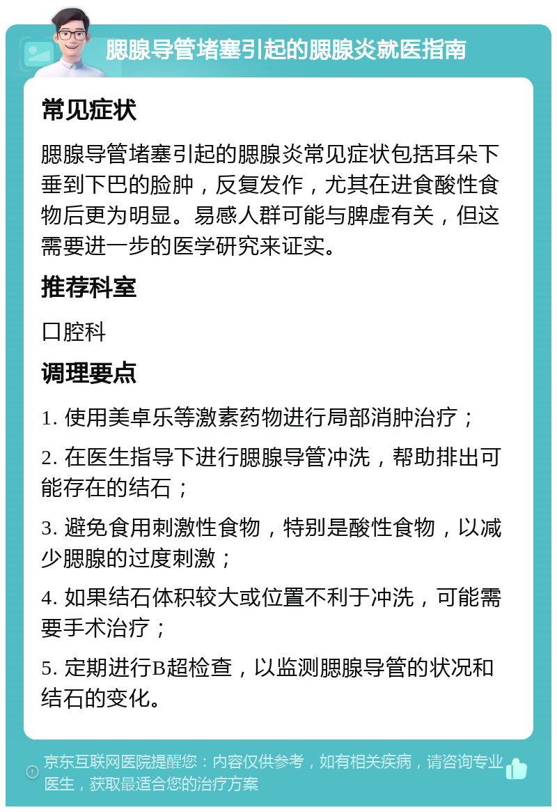 腮腺导管堵塞引起的腮腺炎就医指南 常见症状 腮腺导管堵塞引起的腮腺炎常见症状包括耳朵下垂到下巴的脸肿，反复发作，尤其在进食酸性食物后更为明显。易感人群可能与脾虚有关，但这需要进一步的医学研究来证实。 推荐科室 口腔科 调理要点 1. 使用美卓乐等激素药物进行局部消肿治疗； 2. 在医生指导下进行腮腺导管冲洗，帮助排出可能存在的结石； 3. 避免食用刺激性食物，特别是酸性食物，以减少腮腺的过度刺激； 4. 如果结石体积较大或位置不利于冲洗，可能需要手术治疗； 5. 定期进行B超检查，以监测腮腺导管的状况和结石的变化。