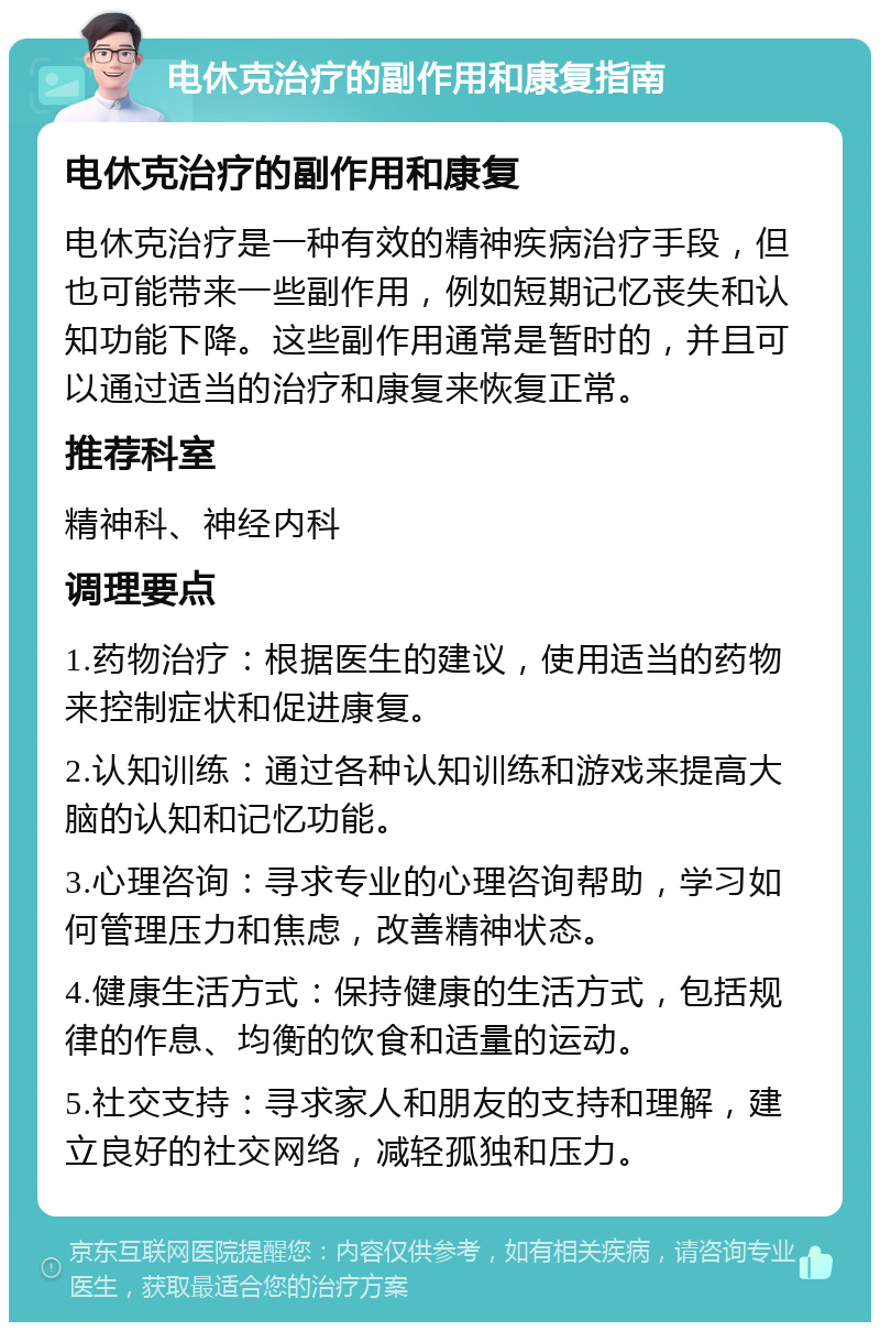 电休克治疗的副作用和康复指南 电休克治疗的副作用和康复 电休克治疗是一种有效的精神疾病治疗手段，但也可能带来一些副作用，例如短期记忆丧失和认知功能下降。这些副作用通常是暂时的，并且可以通过适当的治疗和康复来恢复正常。 推荐科室 精神科、神经内科 调理要点 1.药物治疗：根据医生的建议，使用适当的药物来控制症状和促进康复。 2.认知训练：通过各种认知训练和游戏来提高大脑的认知和记忆功能。 3.心理咨询：寻求专业的心理咨询帮助，学习如何管理压力和焦虑，改善精神状态。 4.健康生活方式：保持健康的生活方式，包括规律的作息、均衡的饮食和适量的运动。 5.社交支持：寻求家人和朋友的支持和理解，建立良好的社交网络，减轻孤独和压力。