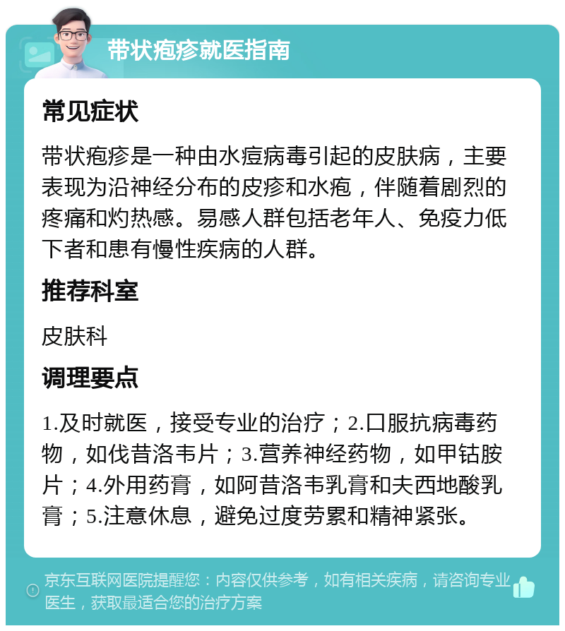 带状疱疹就医指南 常见症状 带状疱疹是一种由水痘病毒引起的皮肤病，主要表现为沿神经分布的皮疹和水疱，伴随着剧烈的疼痛和灼热感。易感人群包括老年人、免疫力低下者和患有慢性疾病的人群。 推荐科室 皮肤科 调理要点 1.及时就医，接受专业的治疗；2.口服抗病毒药物，如伐昔洛韦片；3.营养神经药物，如甲钴胺片；4.外用药膏，如阿昔洛韦乳膏和夫西地酸乳膏；5.注意休息，避免过度劳累和精神紧张。