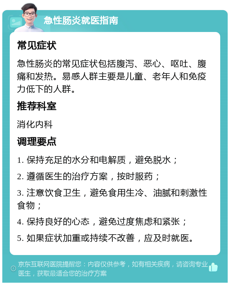 急性肠炎就医指南 常见症状 急性肠炎的常见症状包括腹泻、恶心、呕吐、腹痛和发热。易感人群主要是儿童、老年人和免疫力低下的人群。 推荐科室 消化内科 调理要点 1. 保持充足的水分和电解质，避免脱水； 2. 遵循医生的治疗方案，按时服药； 3. 注意饮食卫生，避免食用生冷、油腻和刺激性食物； 4. 保持良好的心态，避免过度焦虑和紧张； 5. 如果症状加重或持续不改善，应及时就医。