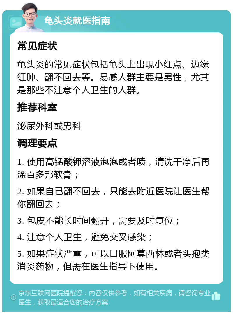 龟头炎就医指南 常见症状 龟头炎的常见症状包括龟头上出现小红点、边缘红肿、翻不回去等。易感人群主要是男性，尤其是那些不注意个人卫生的人群。 推荐科室 泌尿外科或男科 调理要点 1. 使用高锰酸钾溶液泡泡或者喷，清洗干净后再涂百多邦软膏； 2. 如果自己翻不回去，只能去附近医院让医生帮你翻回去； 3. 包皮不能长时间翻开，需要及时复位； 4. 注意个人卫生，避免交叉感染； 5. 如果症状严重，可以口服阿莫西林或者头孢类消炎药物，但需在医生指导下使用。