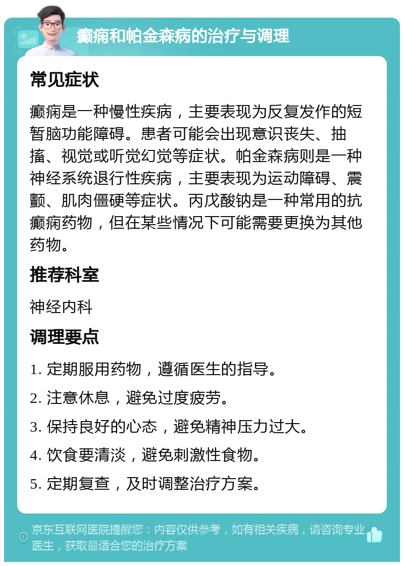 癫痫和帕金森病的治疗与调理 常见症状 癫痫是一种慢性疾病，主要表现为反复发作的短暂脑功能障碍。患者可能会出现意识丧失、抽搐、视觉或听觉幻觉等症状。帕金森病则是一种神经系统退行性疾病，主要表现为运动障碍、震颤、肌肉僵硬等症状。丙戊酸钠是一种常用的抗癫痫药物，但在某些情况下可能需要更换为其他药物。 推荐科室 神经内科 调理要点 1. 定期服用药物，遵循医生的指导。 2. 注意休息，避免过度疲劳。 3. 保持良好的心态，避免精神压力过大。 4. 饮食要清淡，避免刺激性食物。 5. 定期复查，及时调整治疗方案。