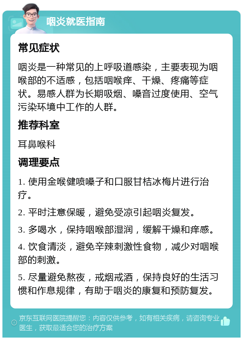 咽炎就医指南 常见症状 咽炎是一种常见的上呼吸道感染，主要表现为咽喉部的不适感，包括咽喉痒、干燥、疼痛等症状。易感人群为长期吸烟、嗓音过度使用、空气污染环境中工作的人群。 推荐科室 耳鼻喉科 调理要点 1. 使用金喉健喷嗓子和口服甘桔冰梅片进行治疗。 2. 平时注意保暖，避免受凉引起咽炎复发。 3. 多喝水，保持咽喉部湿润，缓解干燥和痒感。 4. 饮食清淡，避免辛辣刺激性食物，减少对咽喉部的刺激。 5. 尽量避免熬夜，戒烟戒酒，保持良好的生活习惯和作息规律，有助于咽炎的康复和预防复发。