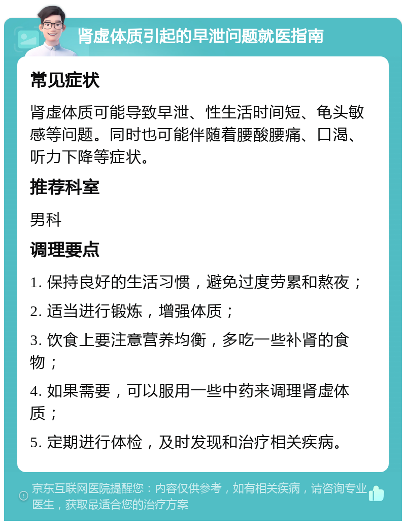 肾虚体质引起的早泄问题就医指南 常见症状 肾虚体质可能导致早泄、性生活时间短、龟头敏感等问题。同时也可能伴随着腰酸腰痛、口渴、听力下降等症状。 推荐科室 男科 调理要点 1. 保持良好的生活习惯，避免过度劳累和熬夜； 2. 适当进行锻炼，增强体质； 3. 饮食上要注意营养均衡，多吃一些补肾的食物； 4. 如果需要，可以服用一些中药来调理肾虚体质； 5. 定期进行体检，及时发现和治疗相关疾病。