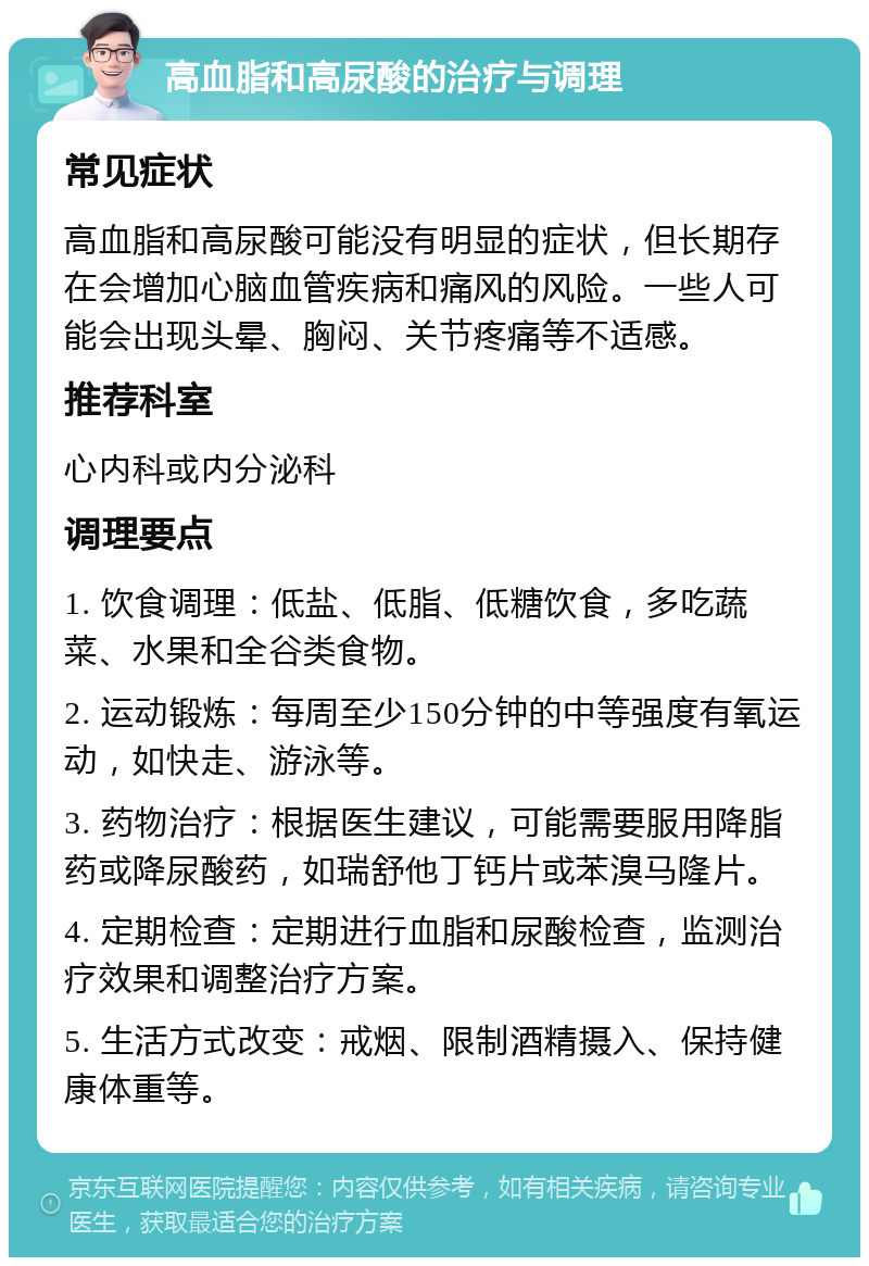 高血脂和高尿酸的治疗与调理 常见症状 高血脂和高尿酸可能没有明显的症状，但长期存在会增加心脑血管疾病和痛风的风险。一些人可能会出现头晕、胸闷、关节疼痛等不适感。 推荐科室 心内科或内分泌科 调理要点 1. 饮食调理：低盐、低脂、低糖饮食，多吃蔬菜、水果和全谷类食物。 2. 运动锻炼：每周至少150分钟的中等强度有氧运动，如快走、游泳等。 3. 药物治疗：根据医生建议，可能需要服用降脂药或降尿酸药，如瑞舒他丁钙片或苯溴马隆片。 4. 定期检查：定期进行血脂和尿酸检查，监测治疗效果和调整治疗方案。 5. 生活方式改变：戒烟、限制酒精摄入、保持健康体重等。