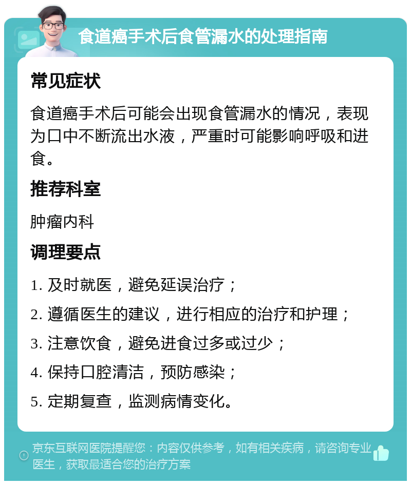 食道癌手术后食管漏水的处理指南 常见症状 食道癌手术后可能会出现食管漏水的情况，表现为口中不断流出水液，严重时可能影响呼吸和进食。 推荐科室 肿瘤内科 调理要点 1. 及时就医，避免延误治疗； 2. 遵循医生的建议，进行相应的治疗和护理； 3. 注意饮食，避免进食过多或过少； 4. 保持口腔清洁，预防感染； 5. 定期复查，监测病情变化。