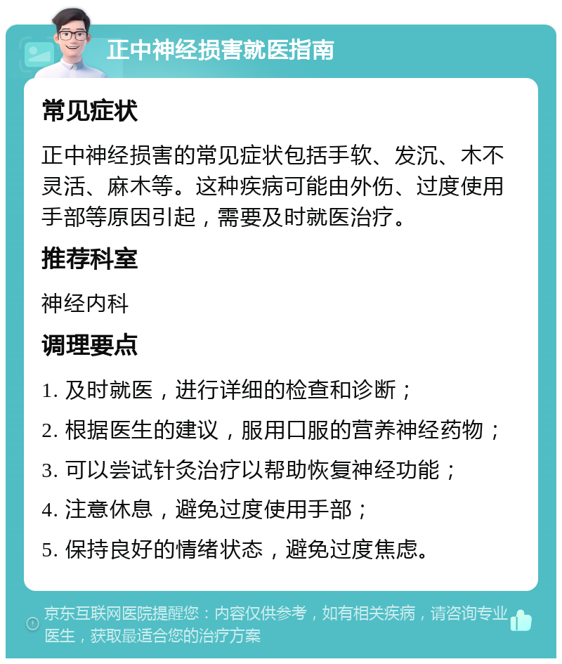 正中神经损害就医指南 常见症状 正中神经损害的常见症状包括手软、发沉、木不灵活、麻木等。这种疾病可能由外伤、过度使用手部等原因引起，需要及时就医治疗。 推荐科室 神经内科 调理要点 1. 及时就医，进行详细的检查和诊断； 2. 根据医生的建议，服用口服的营养神经药物； 3. 可以尝试针灸治疗以帮助恢复神经功能； 4. 注意休息，避免过度使用手部； 5. 保持良好的情绪状态，避免过度焦虑。