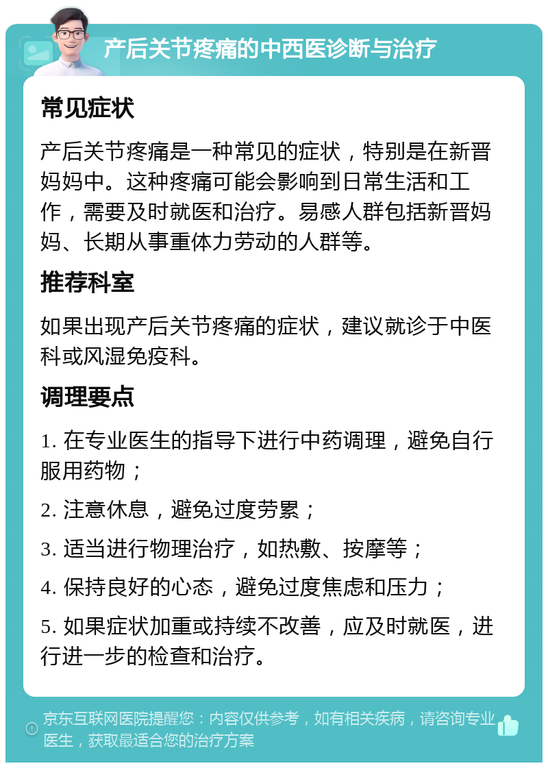 产后关节疼痛的中西医诊断与治疗 常见症状 产后关节疼痛是一种常见的症状，特别是在新晋妈妈中。这种疼痛可能会影响到日常生活和工作，需要及时就医和治疗。易感人群包括新晋妈妈、长期从事重体力劳动的人群等。 推荐科室 如果出现产后关节疼痛的症状，建议就诊于中医科或风湿免疫科。 调理要点 1. 在专业医生的指导下进行中药调理，避免自行服用药物； 2. 注意休息，避免过度劳累； 3. 适当进行物理治疗，如热敷、按摩等； 4. 保持良好的心态，避免过度焦虑和压力； 5. 如果症状加重或持续不改善，应及时就医，进行进一步的检查和治疗。