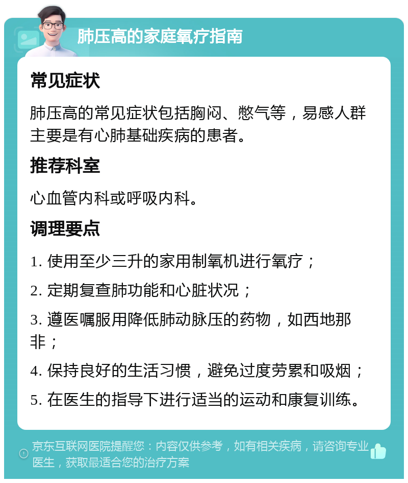 肺压高的家庭氧疗指南 常见症状 肺压高的常见症状包括胸闷、憋气等，易感人群主要是有心肺基础疾病的患者。 推荐科室 心血管内科或呼吸内科。 调理要点 1. 使用至少三升的家用制氧机进行氧疗； 2. 定期复查肺功能和心脏状况； 3. 遵医嘱服用降低肺动脉压的药物，如西地那非； 4. 保持良好的生活习惯，避免过度劳累和吸烟； 5. 在医生的指导下进行适当的运动和康复训练。