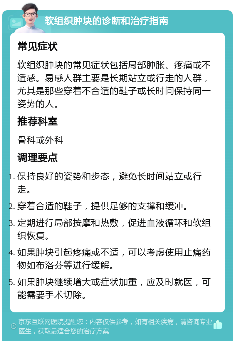 软组织肿块的诊断和治疗指南 常见症状 软组织肿块的常见症状包括局部肿胀、疼痛或不适感。易感人群主要是长期站立或行走的人群，尤其是那些穿着不合适的鞋子或长时间保持同一姿势的人。 推荐科室 骨科或外科 调理要点 保持良好的姿势和步态，避免长时间站立或行走。 穿着合适的鞋子，提供足够的支撑和缓冲。 定期进行局部按摩和热敷，促进血液循环和软组织恢复。 如果肿块引起疼痛或不适，可以考虑使用止痛药物如布洛芬等进行缓解。 如果肿块继续增大或症状加重，应及时就医，可能需要手术切除。