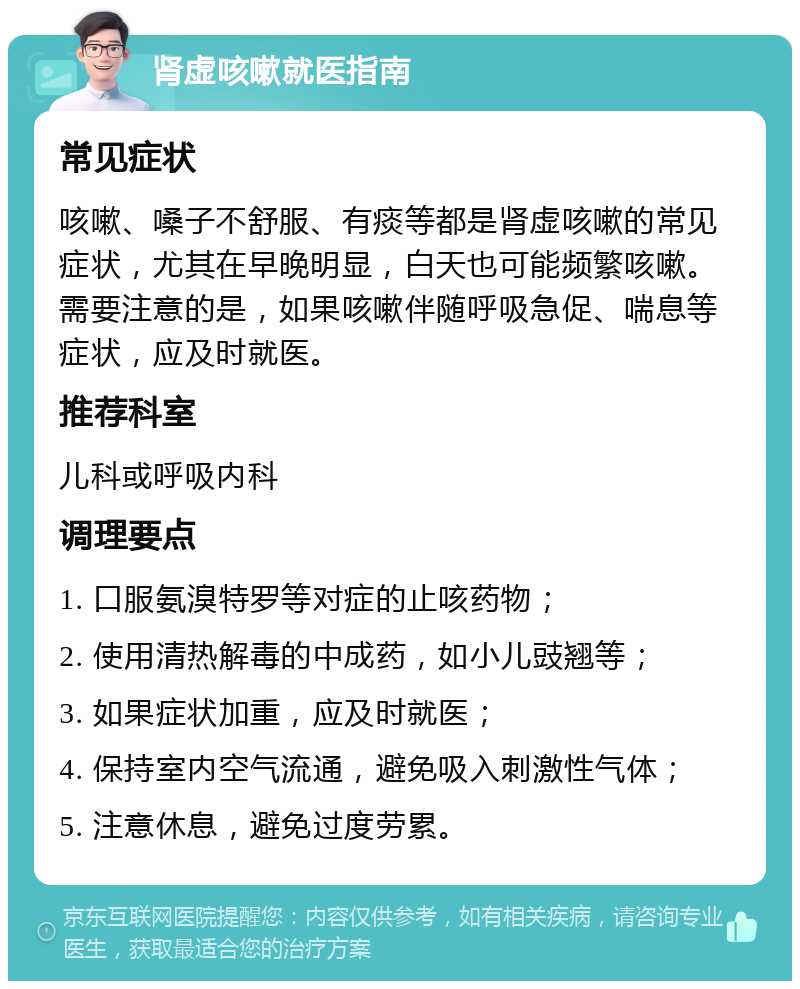 肾虚咳嗽就医指南 常见症状 咳嗽、嗓子不舒服、有痰等都是肾虚咳嗽的常见症状，尤其在早晚明显，白天也可能频繁咳嗽。需要注意的是，如果咳嗽伴随呼吸急促、喘息等症状，应及时就医。 推荐科室 儿科或呼吸内科 调理要点 1. 口服氨溴特罗等对症的止咳药物； 2. 使用清热解毒的中成药，如小儿豉翘等； 3. 如果症状加重，应及时就医； 4. 保持室内空气流通，避免吸入刺激性气体； 5. 注意休息，避免过度劳累。