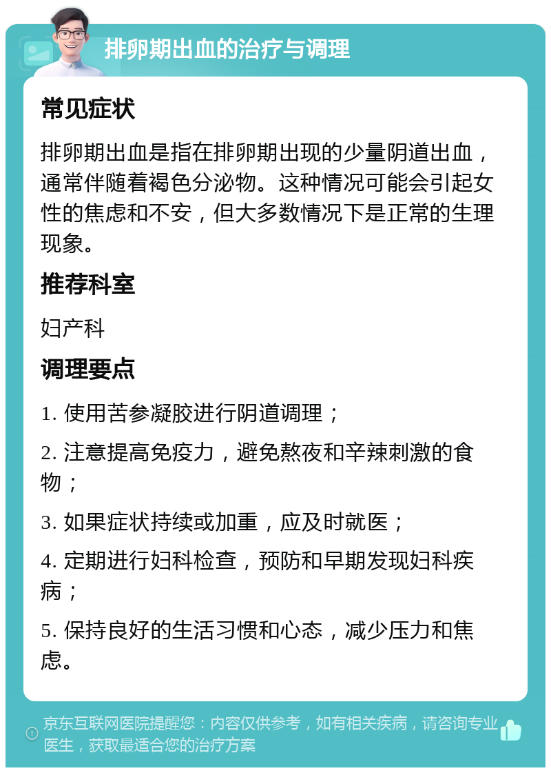 排卵期出血的治疗与调理 常见症状 排卵期出血是指在排卵期出现的少量阴道出血，通常伴随着褐色分泌物。这种情况可能会引起女性的焦虑和不安，但大多数情况下是正常的生理现象。 推荐科室 妇产科 调理要点 1. 使用苦参凝胶进行阴道调理； 2. 注意提高免疫力，避免熬夜和辛辣刺激的食物； 3. 如果症状持续或加重，应及时就医； 4. 定期进行妇科检查，预防和早期发现妇科疾病； 5. 保持良好的生活习惯和心态，减少压力和焦虑。