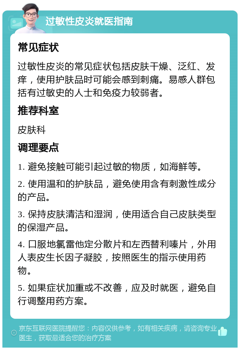 过敏性皮炎就医指南 常见症状 过敏性皮炎的常见症状包括皮肤干燥、泛红、发痒，使用护肤品时可能会感到刺痛。易感人群包括有过敏史的人士和免疫力较弱者。 推荐科室 皮肤科 调理要点 1. 避免接触可能引起过敏的物质，如海鲜等。 2. 使用温和的护肤品，避免使用含有刺激性成分的产品。 3. 保持皮肤清洁和湿润，使用适合自己皮肤类型的保湿产品。 4. 口服地氯雷他定分散片和左西替利嗪片，外用人表皮生长因子凝胶，按照医生的指示使用药物。 5. 如果症状加重或不改善，应及时就医，避免自行调整用药方案。