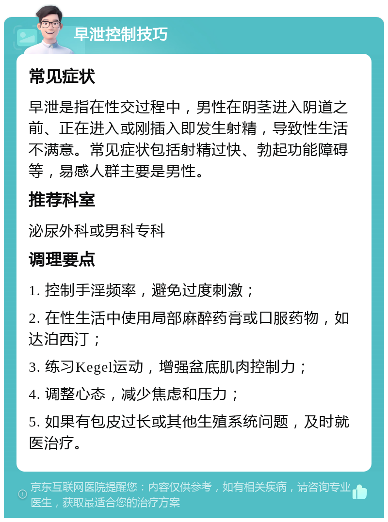 早泄控制技巧 常见症状 早泄是指在性交过程中，男性在阴茎进入阴道之前、正在进入或刚插入即发生射精，导致性生活不满意。常见症状包括射精过快、勃起功能障碍等，易感人群主要是男性。 推荐科室 泌尿外科或男科专科 调理要点 1. 控制手淫频率，避免过度刺激； 2. 在性生活中使用局部麻醉药膏或口服药物，如达泊西汀； 3. 练习Kegel运动，增强盆底肌肉控制力； 4. 调整心态，减少焦虑和压力； 5. 如果有包皮过长或其他生殖系统问题，及时就医治疗。