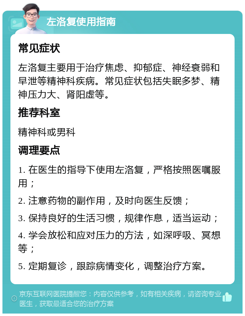 左洛复使用指南 常见症状 左洛复主要用于治疗焦虑、抑郁症、神经衰弱和早泄等精神科疾病。常见症状包括失眠多梦、精神压力大、肾阳虚等。 推荐科室 精神科或男科 调理要点 1. 在医生的指导下使用左洛复，严格按照医嘱服用； 2. 注意药物的副作用，及时向医生反馈； 3. 保持良好的生活习惯，规律作息，适当运动； 4. 学会放松和应对压力的方法，如深呼吸、冥想等； 5. 定期复诊，跟踪病情变化，调整治疗方案。