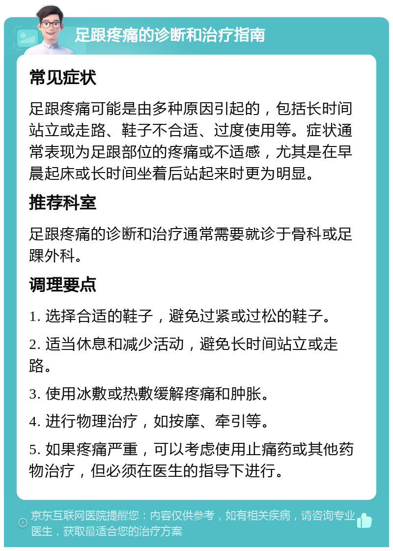 足跟疼痛的诊断和治疗指南 常见症状 足跟疼痛可能是由多种原因引起的，包括长时间站立或走路、鞋子不合适、过度使用等。症状通常表现为足跟部位的疼痛或不适感，尤其是在早晨起床或长时间坐着后站起来时更为明显。 推荐科室 足跟疼痛的诊断和治疗通常需要就诊于骨科或足踝外科。 调理要点 1. 选择合适的鞋子，避免过紧或过松的鞋子。 2. 适当休息和减少活动，避免长时间站立或走路。 3. 使用冰敷或热敷缓解疼痛和肿胀。 4. 进行物理治疗，如按摩、牵引等。 5. 如果疼痛严重，可以考虑使用止痛药或其他药物治疗，但必须在医生的指导下进行。