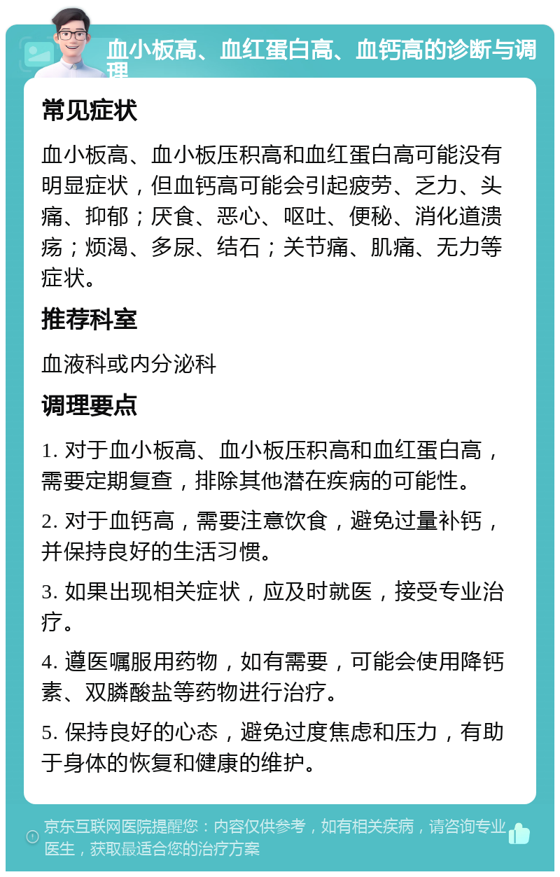 血小板高、血红蛋白高、血钙高的诊断与调理 常见症状 血小板高、血小板压积高和血红蛋白高可能没有明显症状，但血钙高可能会引起疲劳、乏力、头痛、抑郁；厌食、恶心、呕吐、便秘、消化道溃疡；烦渴、多尿、结石；关节痛、肌痛、无力等症状。 推荐科室 血液科或内分泌科 调理要点 1. 对于血小板高、血小板压积高和血红蛋白高，需要定期复查，排除其他潜在疾病的可能性。 2. 对于血钙高，需要注意饮食，避免过量补钙，并保持良好的生活习惯。 3. 如果出现相关症状，应及时就医，接受专业治疗。 4. 遵医嘱服用药物，如有需要，可能会使用降钙素、双膦酸盐等药物进行治疗。 5. 保持良好的心态，避免过度焦虑和压力，有助于身体的恢复和健康的维护。