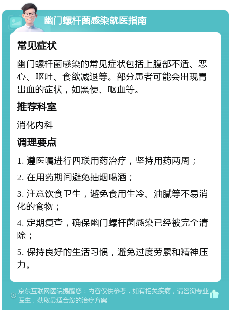 幽门螺杆菌感染就医指南 常见症状 幽门螺杆菌感染的常见症状包括上腹部不适、恶心、呕吐、食欲减退等。部分患者可能会出现胃出血的症状，如黑便、呕血等。 推荐科室 消化内科 调理要点 1. 遵医嘱进行四联用药治疗，坚持用药两周； 2. 在用药期间避免抽烟喝酒； 3. 注意饮食卫生，避免食用生冷、油腻等不易消化的食物； 4. 定期复查，确保幽门螺杆菌感染已经被完全清除； 5. 保持良好的生活习惯，避免过度劳累和精神压力。