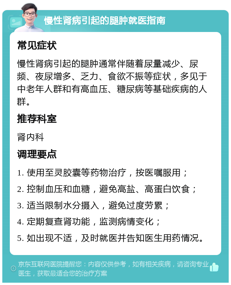 慢性肾病引起的腿肿就医指南 常见症状 慢性肾病引起的腿肿通常伴随着尿量减少、尿频、夜尿增多、乏力、食欲不振等症状，多见于中老年人群和有高血压、糖尿病等基础疾病的人群。 推荐科室 肾内科 调理要点 1. 使用至灵胶囊等药物治疗，按医嘱服用； 2. 控制血压和血糖，避免高盐、高蛋白饮食； 3. 适当限制水分摄入，避免过度劳累； 4. 定期复查肾功能，监测病情变化； 5. 如出现不适，及时就医并告知医生用药情况。