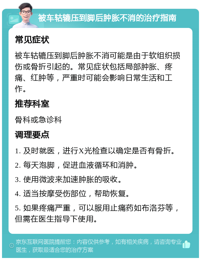 被车轱辘压到脚后肿胀不消的治疗指南 常见症状 被车轱辘压到脚后肿胀不消可能是由于软组织损伤或骨折引起的。常见症状包括局部肿胀、疼痛、红肿等，严重时可能会影响日常生活和工作。 推荐科室 骨科或急诊科 调理要点 1. 及时就医，进行X光检查以确定是否有骨折。 2. 每天泡脚，促进血液循环和消肿。 3. 使用微波来加速肿胀的吸收。 4. 适当按摩受伤部位，帮助恢复。 5. 如果疼痛严重，可以服用止痛药如布洛芬等，但需在医生指导下使用。