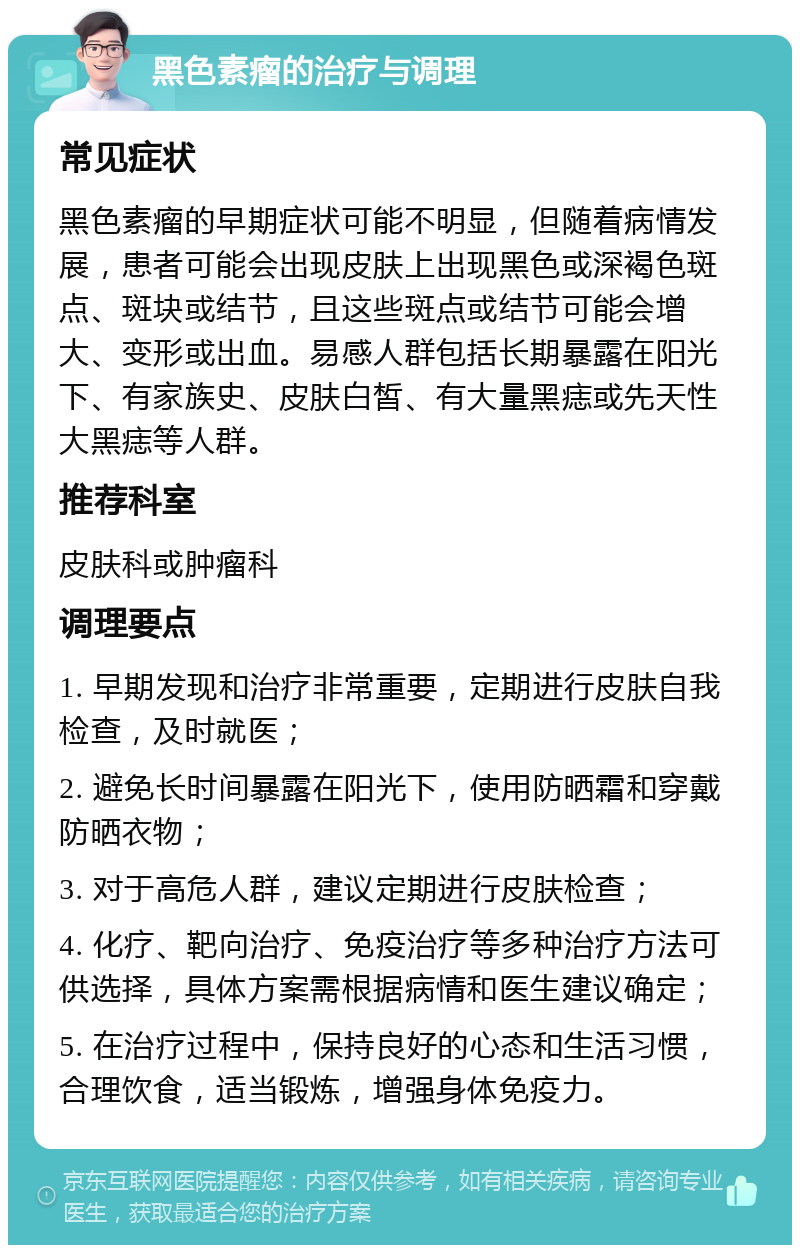 黑色素瘤的治疗与调理 常见症状 黑色素瘤的早期症状可能不明显，但随着病情发展，患者可能会出现皮肤上出现黑色或深褐色斑点、斑块或结节，且这些斑点或结节可能会增大、变形或出血。易感人群包括长期暴露在阳光下、有家族史、皮肤白皙、有大量黑痣或先天性大黑痣等人群。 推荐科室 皮肤科或肿瘤科 调理要点 1. 早期发现和治疗非常重要，定期进行皮肤自我检查，及时就医； 2. 避免长时间暴露在阳光下，使用防晒霜和穿戴防晒衣物； 3. 对于高危人群，建议定期进行皮肤检查； 4. 化疗、靶向治疗、免疫治疗等多种治疗方法可供选择，具体方案需根据病情和医生建议确定； 5. 在治疗过程中，保持良好的心态和生活习惯，合理饮食，适当锻炼，增强身体免疫力。