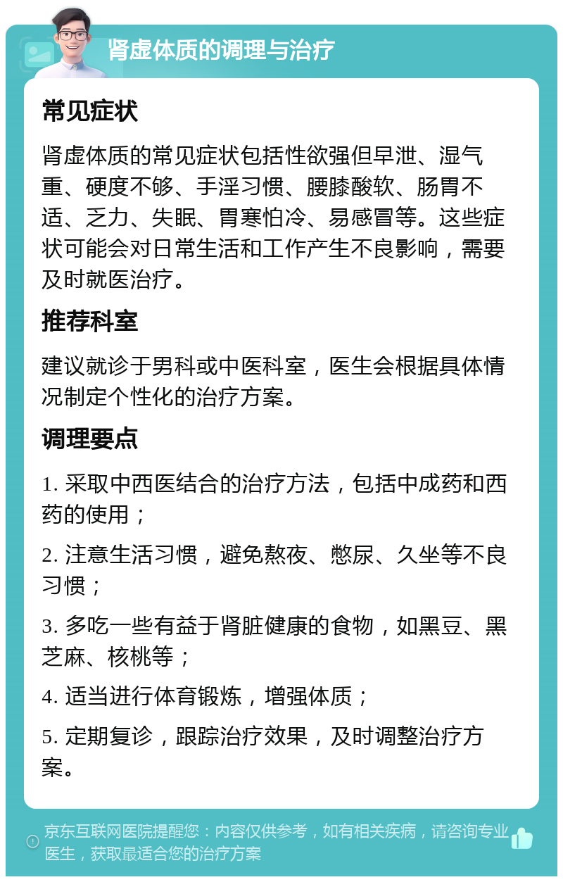 肾虚体质的调理与治疗 常见症状 肾虚体质的常见症状包括性欲强但早泄、湿气重、硬度不够、手淫习惯、腰膝酸软、肠胃不适、乏力、失眠、胃寒怕冷、易感冒等。这些症状可能会对日常生活和工作产生不良影响，需要及时就医治疗。 推荐科室 建议就诊于男科或中医科室，医生会根据具体情况制定个性化的治疗方案。 调理要点 1. 采取中西医结合的治疗方法，包括中成药和西药的使用； 2. 注意生活习惯，避免熬夜、憋尿、久坐等不良习惯； 3. 多吃一些有益于肾脏健康的食物，如黑豆、黑芝麻、核桃等； 4. 适当进行体育锻炼，增强体质； 5. 定期复诊，跟踪治疗效果，及时调整治疗方案。