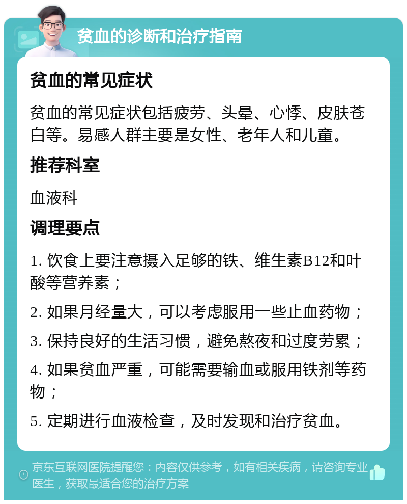 贫血的诊断和治疗指南 贫血的常见症状 贫血的常见症状包括疲劳、头晕、心悸、皮肤苍白等。易感人群主要是女性、老年人和儿童。 推荐科室 血液科 调理要点 1. 饮食上要注意摄入足够的铁、维生素B12和叶酸等营养素； 2. 如果月经量大，可以考虑服用一些止血药物； 3. 保持良好的生活习惯，避免熬夜和过度劳累； 4. 如果贫血严重，可能需要输血或服用铁剂等药物； 5. 定期进行血液检查，及时发现和治疗贫血。