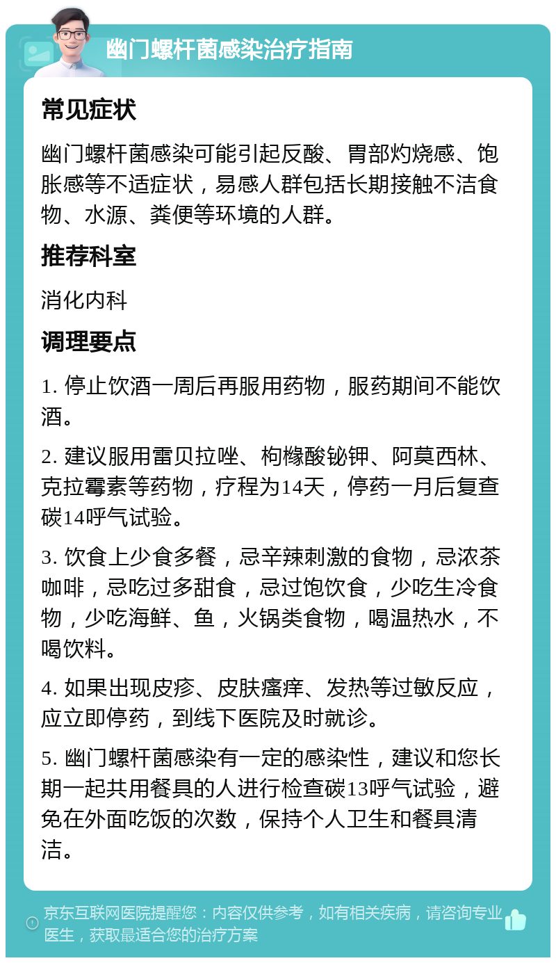 幽门螺杆菌感染治疗指南 常见症状 幽门螺杆菌感染可能引起反酸、胃部灼烧感、饱胀感等不适症状，易感人群包括长期接触不洁食物、水源、粪便等环境的人群。 推荐科室 消化内科 调理要点 1. 停止饮酒一周后再服用药物，服药期间不能饮酒。 2. 建议服用雷贝拉唑、枸橼酸铋钾、阿莫西林、克拉霉素等药物，疗程为14天，停药一月后复查碳14呼气试验。 3. 饮食上少食多餐，忌辛辣刺激的食物，忌浓茶咖啡，忌吃过多甜食，忌过饱饮食，少吃生冷食物，少吃海鲜、鱼，火锅类食物，喝温热水，不喝饮料。 4. 如果出现皮疹、皮肤瘙痒、发热等过敏反应，应立即停药，到线下医院及时就诊。 5. 幽门螺杆菌感染有一定的感染性，建议和您长期一起共用餐具的人进行检查碳13呼气试验，避免在外面吃饭的次数，保持个人卫生和餐具清洁。