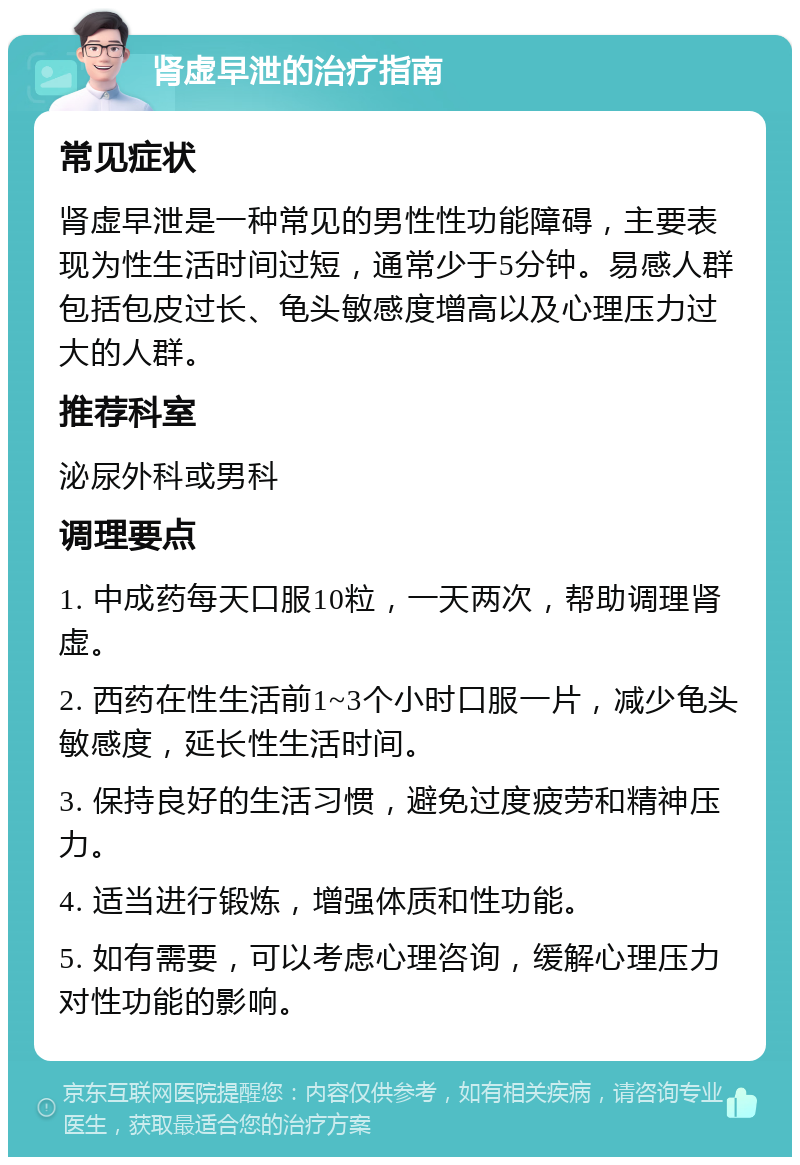 肾虚早泄的治疗指南 常见症状 肾虚早泄是一种常见的男性性功能障碍，主要表现为性生活时间过短，通常少于5分钟。易感人群包括包皮过长、龟头敏感度增高以及心理压力过大的人群。 推荐科室 泌尿外科或男科 调理要点 1. 中成药每天口服10粒，一天两次，帮助调理肾虚。 2. 西药在性生活前1~3个小时口服一片，减少龟头敏感度，延长性生活时间。 3. 保持良好的生活习惯，避免过度疲劳和精神压力。 4. 适当进行锻炼，增强体质和性功能。 5. 如有需要，可以考虑心理咨询，缓解心理压力对性功能的影响。