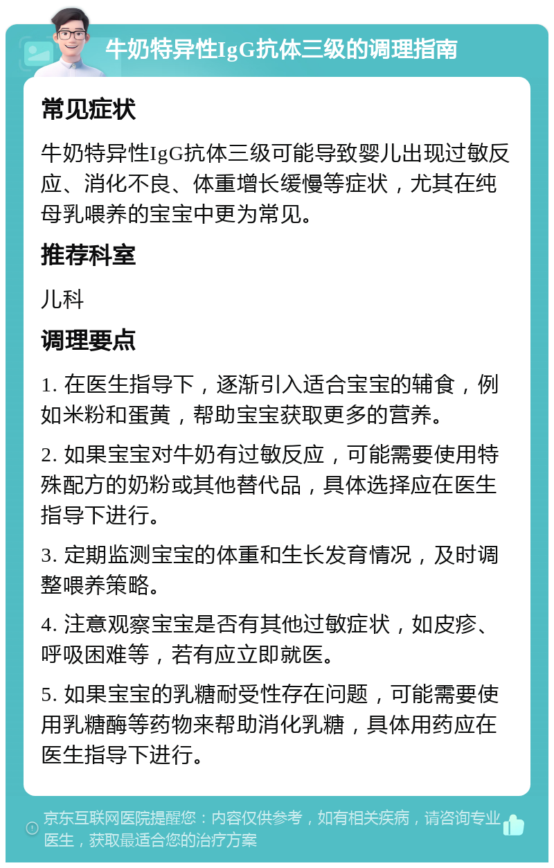 牛奶特异性IgG抗体三级的调理指南 常见症状 牛奶特异性IgG抗体三级可能导致婴儿出现过敏反应、消化不良、体重增长缓慢等症状，尤其在纯母乳喂养的宝宝中更为常见。 推荐科室 儿科 调理要点 1. 在医生指导下，逐渐引入适合宝宝的辅食，例如米粉和蛋黄，帮助宝宝获取更多的营养。 2. 如果宝宝对牛奶有过敏反应，可能需要使用特殊配方的奶粉或其他替代品，具体选择应在医生指导下进行。 3. 定期监测宝宝的体重和生长发育情况，及时调整喂养策略。 4. 注意观察宝宝是否有其他过敏症状，如皮疹、呼吸困难等，若有应立即就医。 5. 如果宝宝的乳糖耐受性存在问题，可能需要使用乳糖酶等药物来帮助消化乳糖，具体用药应在医生指导下进行。