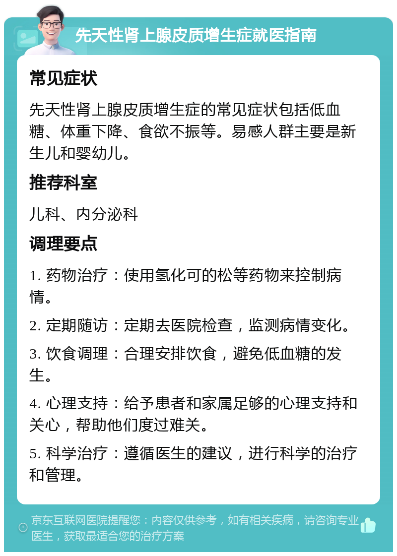 先天性肾上腺皮质增生症就医指南 常见症状 先天性肾上腺皮质增生症的常见症状包括低血糖、体重下降、食欲不振等。易感人群主要是新生儿和婴幼儿。 推荐科室 儿科、内分泌科 调理要点 1. 药物治疗：使用氢化可的松等药物来控制病情。 2. 定期随访：定期去医院检查，监测病情变化。 3. 饮食调理：合理安排饮食，避免低血糖的发生。 4. 心理支持：给予患者和家属足够的心理支持和关心，帮助他们度过难关。 5. 科学治疗：遵循医生的建议，进行科学的治疗和管理。