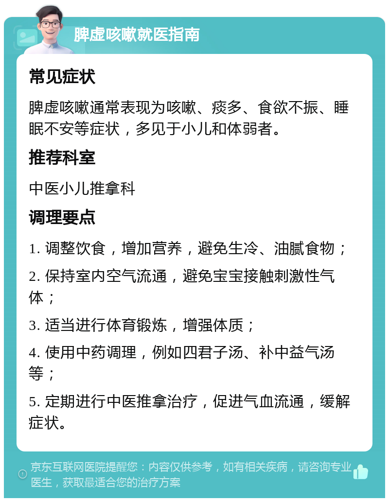 脾虚咳嗽就医指南 常见症状 脾虚咳嗽通常表现为咳嗽、痰多、食欲不振、睡眠不安等症状，多见于小儿和体弱者。 推荐科室 中医小儿推拿科 调理要点 1. 调整饮食，增加营养，避免生冷、油腻食物； 2. 保持室内空气流通，避免宝宝接触刺激性气体； 3. 适当进行体育锻炼，增强体质； 4. 使用中药调理，例如四君子汤、补中益气汤等； 5. 定期进行中医推拿治疗，促进气血流通，缓解症状。