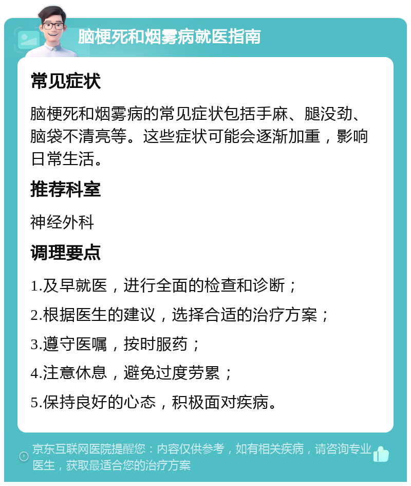 脑梗死和烟雾病就医指南 常见症状 脑梗死和烟雾病的常见症状包括手麻、腿没劲、脑袋不清亮等。这些症状可能会逐渐加重，影响日常生活。 推荐科室 神经外科 调理要点 1.及早就医，进行全面的检查和诊断； 2.根据医生的建议，选择合适的治疗方案； 3.遵守医嘱，按时服药； 4.注意休息，避免过度劳累； 5.保持良好的心态，积极面对疾病。