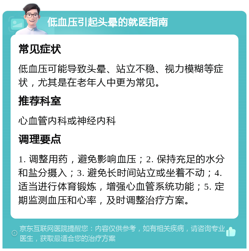 低血压引起头晕的就医指南 常见症状 低血压可能导致头晕、站立不稳、视力模糊等症状，尤其是在老年人中更为常见。 推荐科室 心血管内科或神经内科 调理要点 1. 调整用药，避免影响血压；2. 保持充足的水分和盐分摄入；3. 避免长时间站立或坐着不动；4. 适当进行体育锻炼，增强心血管系统功能；5. 定期监测血压和心率，及时调整治疗方案。