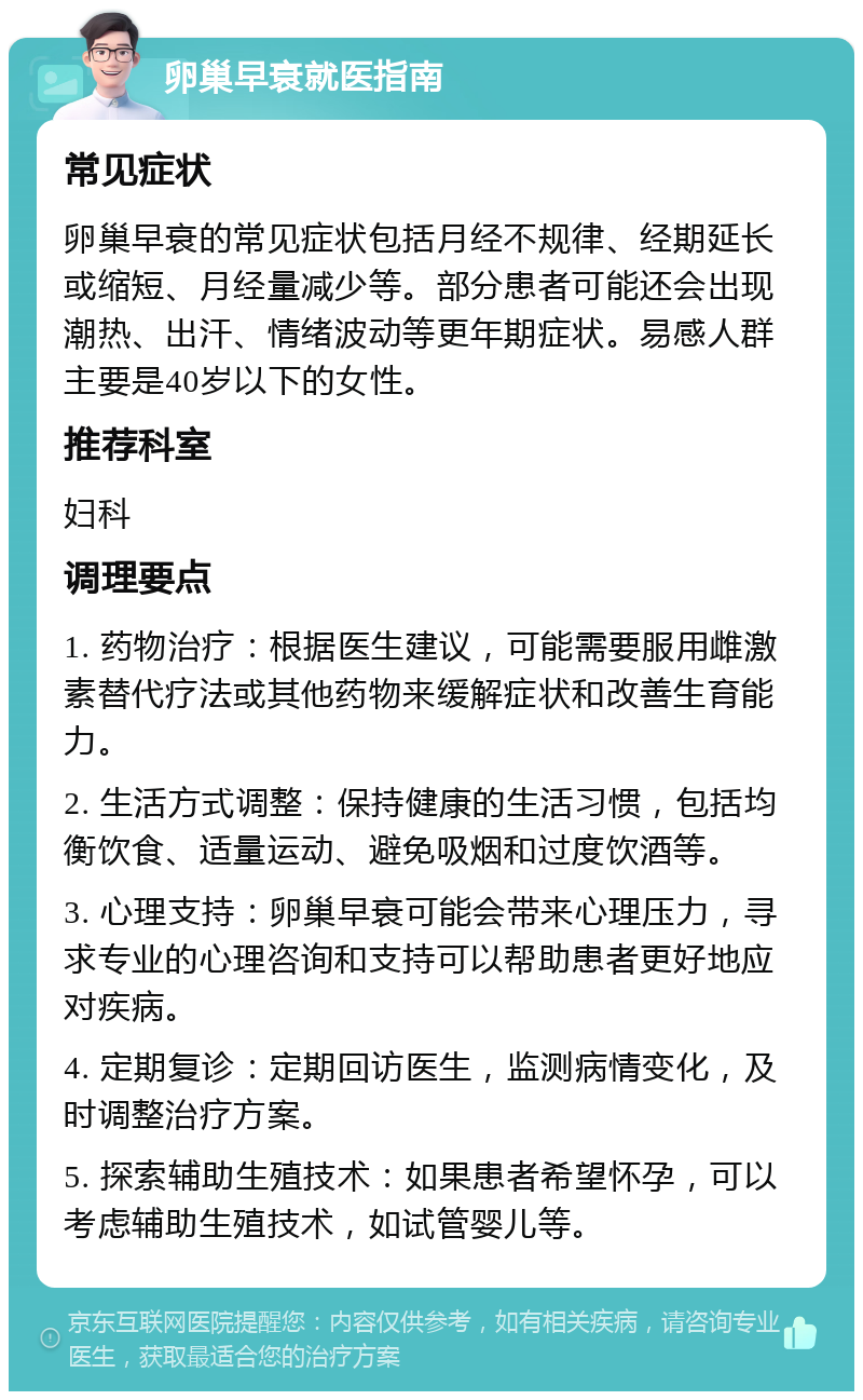 卵巢早衰就医指南 常见症状 卵巢早衰的常见症状包括月经不规律、经期延长或缩短、月经量减少等。部分患者可能还会出现潮热、出汗、情绪波动等更年期症状。易感人群主要是40岁以下的女性。 推荐科室 妇科 调理要点 1. 药物治疗：根据医生建议，可能需要服用雌激素替代疗法或其他药物来缓解症状和改善生育能力。 2. 生活方式调整：保持健康的生活习惯，包括均衡饮食、适量运动、避免吸烟和过度饮酒等。 3. 心理支持：卵巢早衰可能会带来心理压力，寻求专业的心理咨询和支持可以帮助患者更好地应对疾病。 4. 定期复诊：定期回访医生，监测病情变化，及时调整治疗方案。 5. 探索辅助生殖技术：如果患者希望怀孕，可以考虑辅助生殖技术，如试管婴儿等。