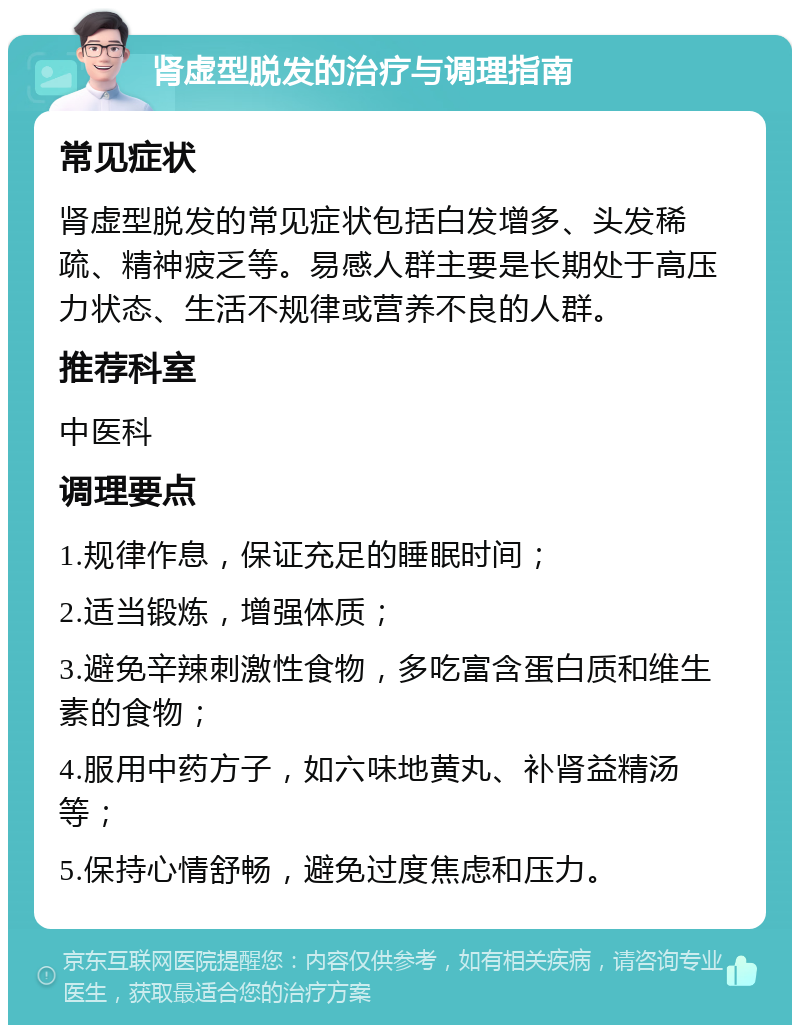 肾虚型脱发的治疗与调理指南 常见症状 肾虚型脱发的常见症状包括白发增多、头发稀疏、精神疲乏等。易感人群主要是长期处于高压力状态、生活不规律或营养不良的人群。 推荐科室 中医科 调理要点 1.规律作息，保证充足的睡眠时间； 2.适当锻炼，增强体质； 3.避免辛辣刺激性食物，多吃富含蛋白质和维生素的食物； 4.服用中药方子，如六味地黄丸、补肾益精汤等； 5.保持心情舒畅，避免过度焦虑和压力。