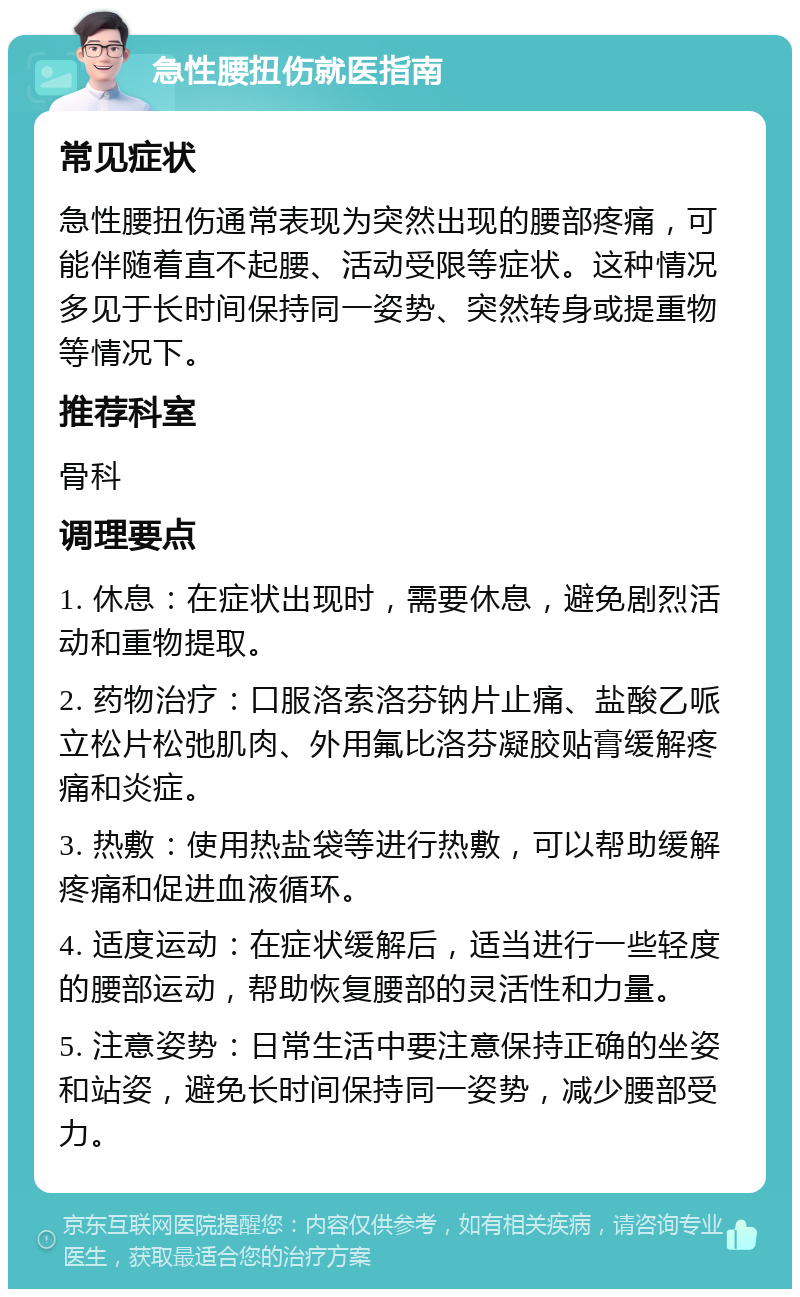 急性腰扭伤就医指南 常见症状 急性腰扭伤通常表现为突然出现的腰部疼痛，可能伴随着直不起腰、活动受限等症状。这种情况多见于长时间保持同一姿势、突然转身或提重物等情况下。 推荐科室 骨科 调理要点 1. 休息：在症状出现时，需要休息，避免剧烈活动和重物提取。 2. 药物治疗：口服洛索洛芬钠片止痛、盐酸乙哌立松片松弛肌肉、外用氟比洛芬凝胶贴膏缓解疼痛和炎症。 3. 热敷：使用热盐袋等进行热敷，可以帮助缓解疼痛和促进血液循环。 4. 适度运动：在症状缓解后，适当进行一些轻度的腰部运动，帮助恢复腰部的灵活性和力量。 5. 注意姿势：日常生活中要注意保持正确的坐姿和站姿，避免长时间保持同一姿势，减少腰部受力。