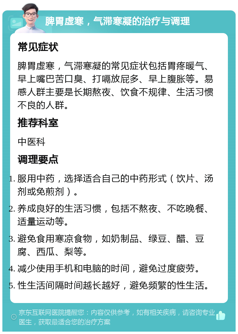 脾胃虚寒，气滞寒凝的治疗与调理 常见症状 脾胃虚寒，气滞寒凝的常见症状包括胃疼暖气、早上嘴巴苦口臭、打嗝放屁多、早上腹胀等。易感人群主要是长期熬夜、饮食不规律、生活习惯不良的人群。 推荐科室 中医科 调理要点 服用中药，选择适合自己的中药形式（饮片、汤剂或免煎剂）。 养成良好的生活习惯，包括不熬夜、不吃晚餐、适量运动等。 避免食用寒凉食物，如奶制品、绿豆、醋、豆腐、西瓜、梨等。 减少使用手机和电脑的时间，避免过度疲劳。 性生活间隔时间越长越好，避免频繁的性生活。