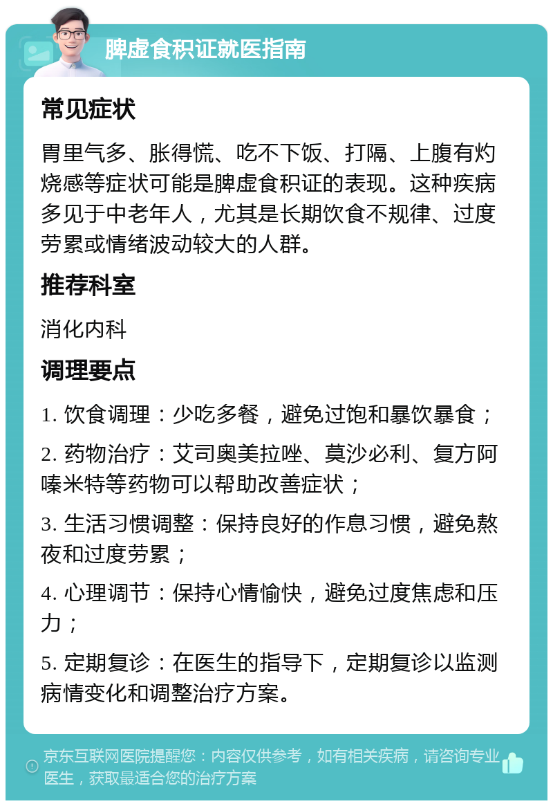 脾虚食积证就医指南 常见症状 胃里气多、胀得慌、吃不下饭、打隔、上腹有灼烧感等症状可能是脾虚食积证的表现。这种疾病多见于中老年人，尤其是长期饮食不规律、过度劳累或情绪波动较大的人群。 推荐科室 消化内科 调理要点 1. 饮食调理：少吃多餐，避免过饱和暴饮暴食； 2. 药物治疗：艾司奥美拉唑、莫沙必利、复方阿嗪米特等药物可以帮助改善症状； 3. 生活习惯调整：保持良好的作息习惯，避免熬夜和过度劳累； 4. 心理调节：保持心情愉快，避免过度焦虑和压力； 5. 定期复诊：在医生的指导下，定期复诊以监测病情变化和调整治疗方案。