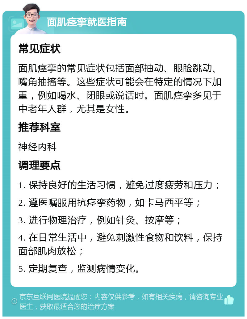 面肌痉挛就医指南 常见症状 面肌痉挛的常见症状包括面部抽动、眼睑跳动、嘴角抽搐等。这些症状可能会在特定的情况下加重，例如喝水、闭眼或说话时。面肌痉挛多见于中老年人群，尤其是女性。 推荐科室 神经内科 调理要点 1. 保持良好的生活习惯，避免过度疲劳和压力； 2. 遵医嘱服用抗痉挛药物，如卡马西平等； 3. 进行物理治疗，例如针灸、按摩等； 4. 在日常生活中，避免刺激性食物和饮料，保持面部肌肉放松； 5. 定期复查，监测病情变化。