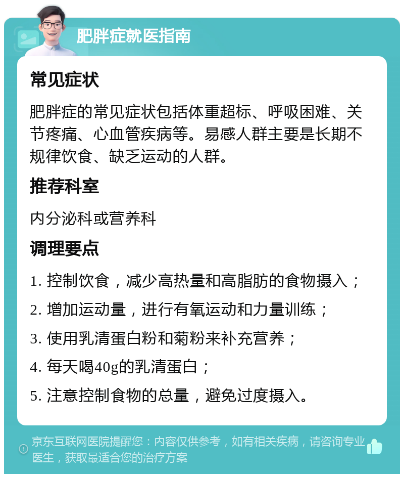 肥胖症就医指南 常见症状 肥胖症的常见症状包括体重超标、呼吸困难、关节疼痛、心血管疾病等。易感人群主要是长期不规律饮食、缺乏运动的人群。 推荐科室 内分泌科或营养科 调理要点 1. 控制饮食，减少高热量和高脂肪的食物摄入； 2. 增加运动量，进行有氧运动和力量训练； 3. 使用乳清蛋白粉和菊粉来补充营养； 4. 每天喝40g的乳清蛋白； 5. 注意控制食物的总量，避免过度摄入。