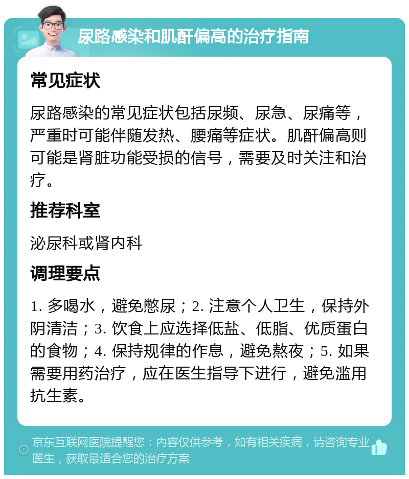 尿路感染和肌酐偏高的治疗指南 常见症状 尿路感染的常见症状包括尿频、尿急、尿痛等，严重时可能伴随发热、腰痛等症状。肌酐偏高则可能是肾脏功能受损的信号，需要及时关注和治疗。 推荐科室 泌尿科或肾内科 调理要点 1. 多喝水，避免憋尿；2. 注意个人卫生，保持外阴清洁；3. 饮食上应选择低盐、低脂、优质蛋白的食物；4. 保持规律的作息，避免熬夜；5. 如果需要用药治疗，应在医生指导下进行，避免滥用抗生素。