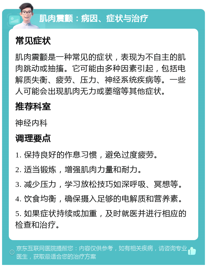 肌肉震颤：病因、症状与治疗 常见症状 肌肉震颤是一种常见的症状，表现为不自主的肌肉跳动或抽搐。它可能由多种因素引起，包括电解质失衡、疲劳、压力、神经系统疾病等。一些人可能会出现肌肉无力或萎缩等其他症状。 推荐科室 神经内科 调理要点 1. 保持良好的作息习惯，避免过度疲劳。 2. 适当锻炼，增强肌肉力量和耐力。 3. 减少压力，学习放松技巧如深呼吸、冥想等。 4. 饮食均衡，确保摄入足够的电解质和营养素。 5. 如果症状持续或加重，及时就医并进行相应的检查和治疗。