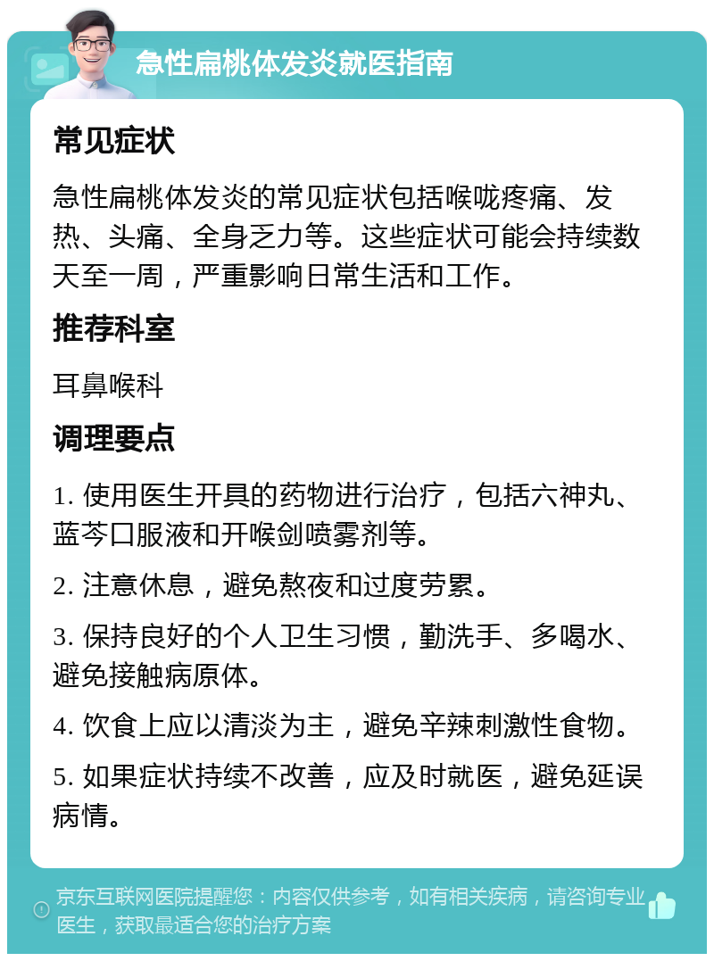 急性扁桃体发炎就医指南 常见症状 急性扁桃体发炎的常见症状包括喉咙疼痛、发热、头痛、全身乏力等。这些症状可能会持续数天至一周，严重影响日常生活和工作。 推荐科室 耳鼻喉科 调理要点 1. 使用医生开具的药物进行治疗，包括六神丸、蓝芩口服液和开喉剑喷雾剂等。 2. 注意休息，避免熬夜和过度劳累。 3. 保持良好的个人卫生习惯，勤洗手、多喝水、避免接触病原体。 4. 饮食上应以清淡为主，避免辛辣刺激性食物。 5. 如果症状持续不改善，应及时就医，避免延误病情。