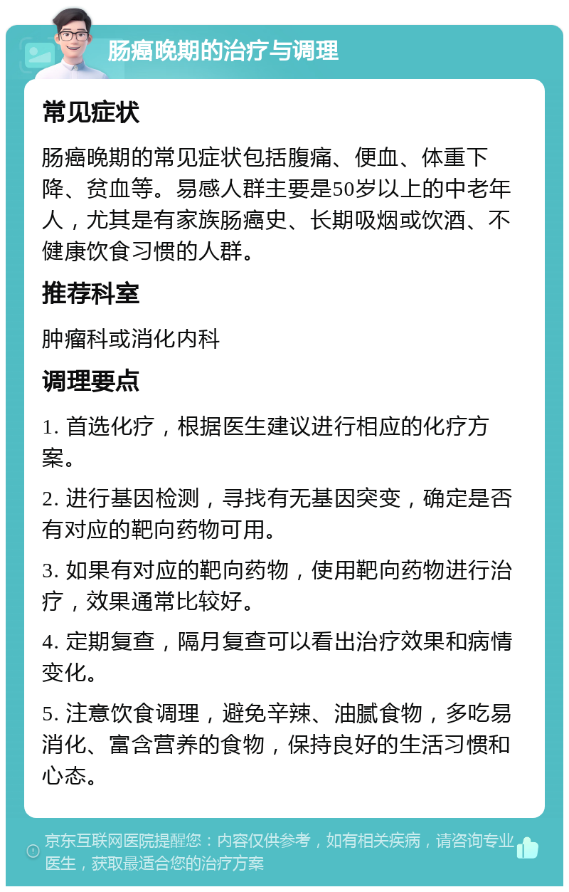 肠癌晚期的治疗与调理 常见症状 肠癌晚期的常见症状包括腹痛、便血、体重下降、贫血等。易感人群主要是50岁以上的中老年人，尤其是有家族肠癌史、长期吸烟或饮酒、不健康饮食习惯的人群。 推荐科室 肿瘤科或消化内科 调理要点 1. 首选化疗，根据医生建议进行相应的化疗方案。 2. 进行基因检测，寻找有无基因突变，确定是否有对应的靶向药物可用。 3. 如果有对应的靶向药物，使用靶向药物进行治疗，效果通常比较好。 4. 定期复查，隔月复查可以看出治疗效果和病情变化。 5. 注意饮食调理，避免辛辣、油腻食物，多吃易消化、富含营养的食物，保持良好的生活习惯和心态。